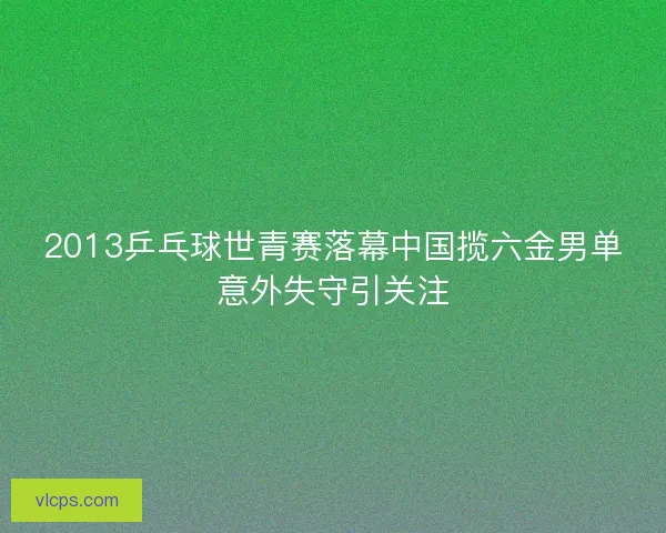 2013乒乓球世青赛落幕中国揽六金男单意外失守引关注