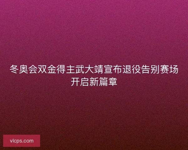 冬奥会双金得主武大靖宣布退役告别赛场开启新篇章 冬奥会双金得主武大靖宣布退役告别赛场开启新篇章