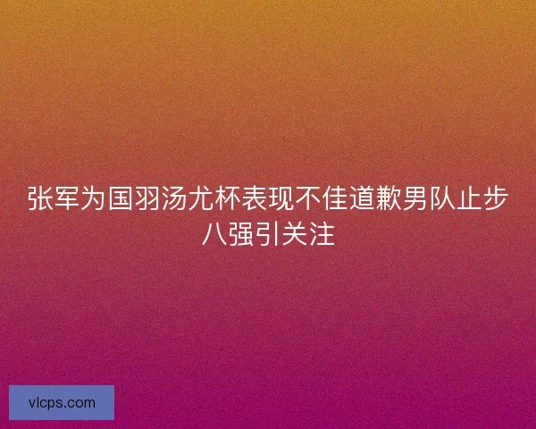 张军为国羽汤尤杯表现不佳道歉男队止步八强引关注