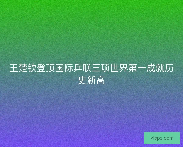 王楚钦登顶国际乒联三项世界第一成就历史新高