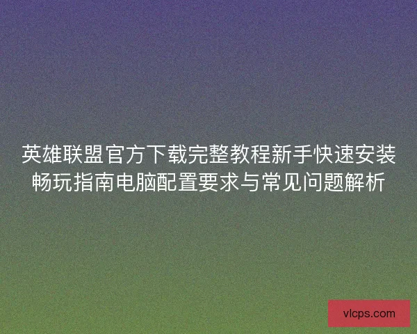 英雄联盟官方下载完整教程新手快速安装畅玩指南电脑配置要求与常见问题解析