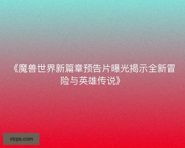 《魔兽世界新篇章预告片曝光揭示全新冒险与英雄传说》