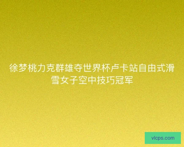 徐梦桃力克群雄夺世界杯卢卡站自由式滑雪女子空中技巧冠军