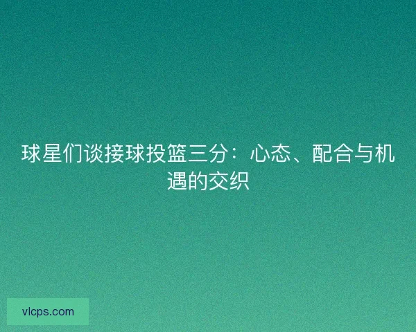 球星们谈接球投篮三分：心态、配合与机遇的交织
