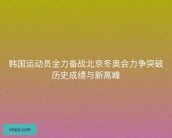 韩国运动员全力备战北京冬奥会力争突破历史成绩与新高峰