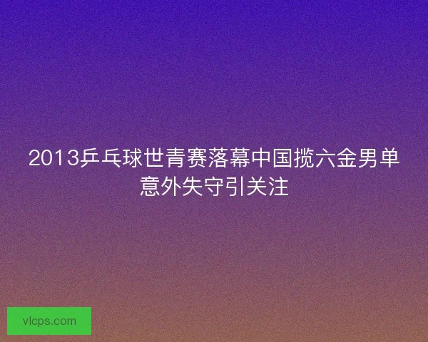 2013乒乓球世青赛落幕中国揽六金男单意外失守引关注