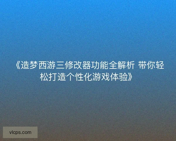 《造梦西游三修改器功能全解析 带你轻松打造个性化游戏体验》