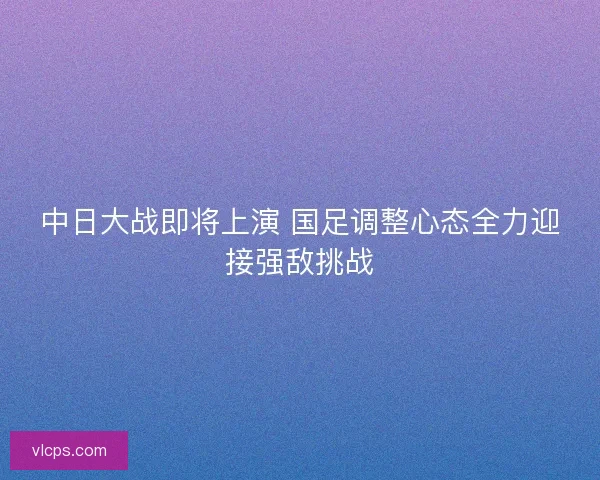 中日大战即将上演 国足调整心态全力迎接强敌挑战
