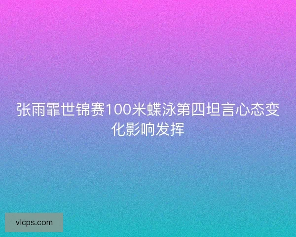 张雨霏世锦赛100米蝶泳第四坦言心态变化影响发挥