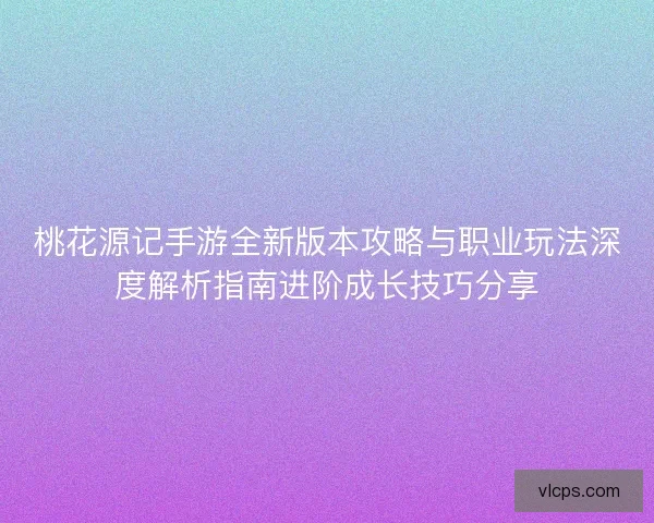 桃花源记手游全新版本攻略与职业玩法深度解析指南进阶成长技巧分享