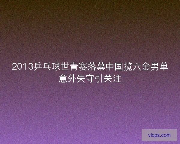 2013乒乓球世青赛落幕中国揽六金男单意外失守引关注