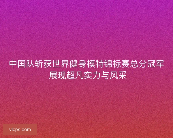 中国队斩获世界健身模特锦标赛总分冠军 展现超凡实力与风采