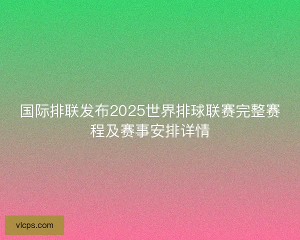 国际排联发布2025世界排球联赛完整赛程及赛事安排详情