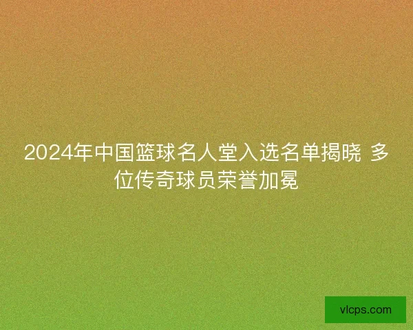 2024年中国篮球名人堂入选名单揭晓 多位传奇球员荣誉加冕