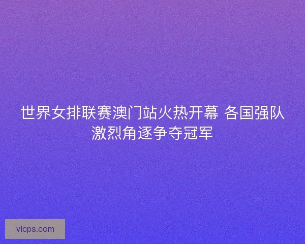 世界女排联赛澳门站火热开幕 各国强队激烈角逐争夺冠军
