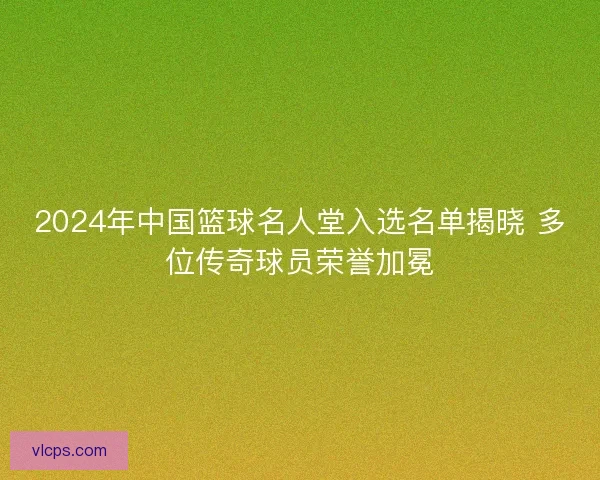 2024年中国篮球名人堂入选名单揭晓 多位传奇球员荣誉加冕 2024年中国篮球名人堂入选名单揭晓 多位传奇球员荣誉加冕