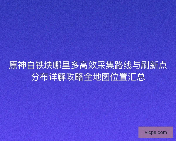 原神白铁块哪里多高效采集路线与刷新点分布详解攻略全地图位置汇总 原神白铁块哪里多高效采集路线与刷新点分布详解攻略全地图位置汇总